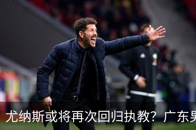 尤纳斯或将再次回归执教？广东男篮头号主帅人选出现变动，朱芳雨根本做不了主